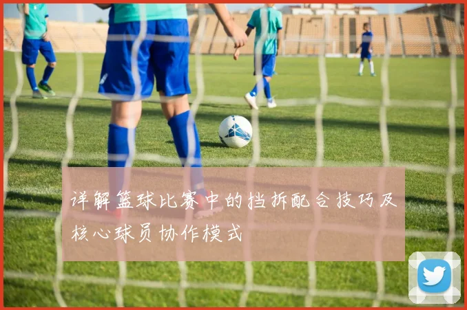 详解篮球比赛中的挡拆配合技巧及核心球员协作模式