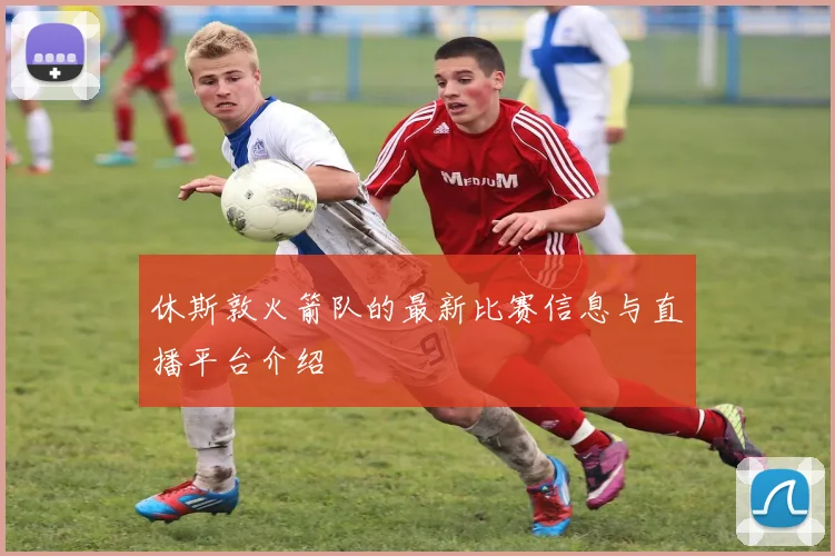 休斯敦火箭队的最新比赛信息与直播平台介绍