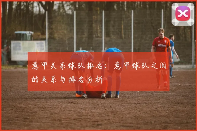 意甲关系球队排名：意甲球队之间的关系与排名分析