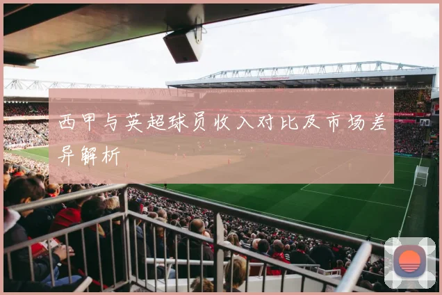 西甲与英超球员收入对比及市场差异解析